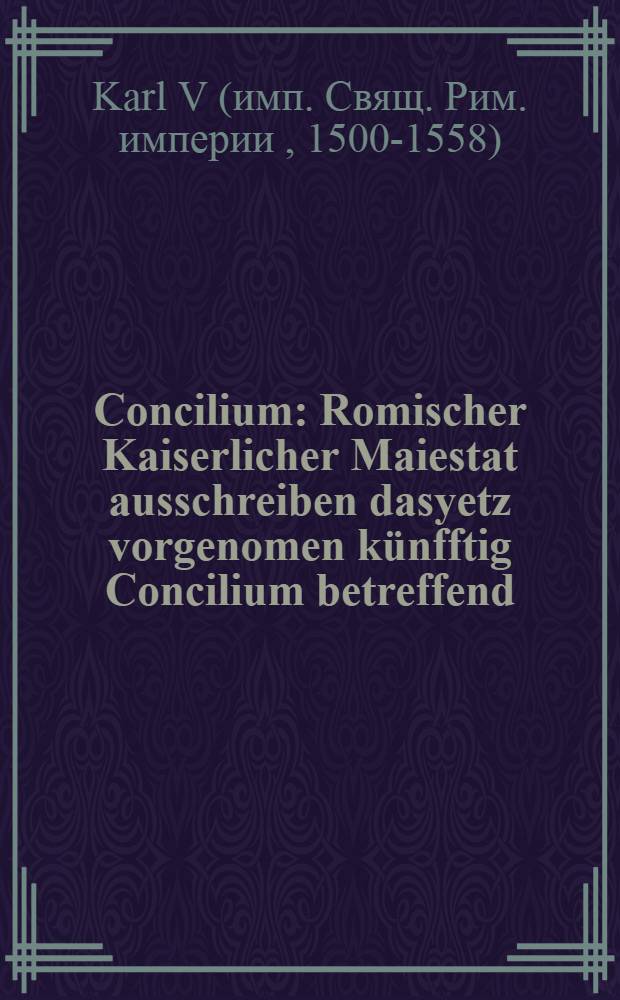Concilium : Romischer Kaiserlicher Maiestat ausschreiben dasyetz vorgenomen künfftig Concilium betreffend : An Römische Königliche Maiestat : An die Sechs Churfürsten : An den Sechsischen kreys : An den Reinlendischen kreys : An den Niderlendischen kreys : An den Schwebischen kreys : An den Bayrischen krays : An den Frenckischen kreys