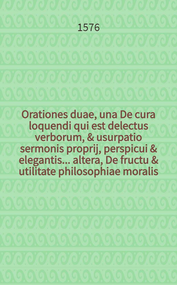 Orationes duae, una De cura loquendi qui est delectus verborum, & usurpatio sermonis proprij, perspicui & elegantis ... altera, De fructu & utilitate philosophiae moralis ... habitae in Academia Lipsiensi