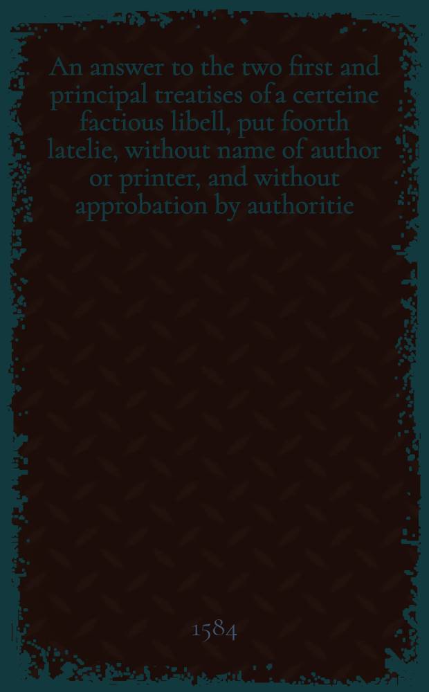 An answer to the two first and principal treatises of a certeine factious libell, put foorth latelie, without name of author or printer, and without approbation by authoritie, under the title of " An abstract of certeine acts of Parlement: of certeine Hir [!] Maiesties iniunctions: of certeine canons, &c."