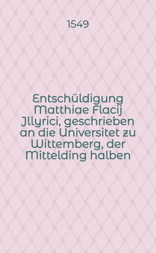 Entschüldigung Matthiae Flacij Jllyrici, geschrieben an die Universitet zu Wittemberg, der Mittelding halben; Item sein brieff an Philip. Melanthonem, sampt etlichen andern schrifften dieselbige sach belangend: Verdeudscht