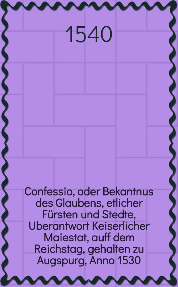 Confessio, oder Bekantnus des Glaubens, etlicher Fürsten und Stedte, Uberantwort Keiserlicher Maiestat, auff dem Reichstag, gehalten zu Augspurg, Anno 1530