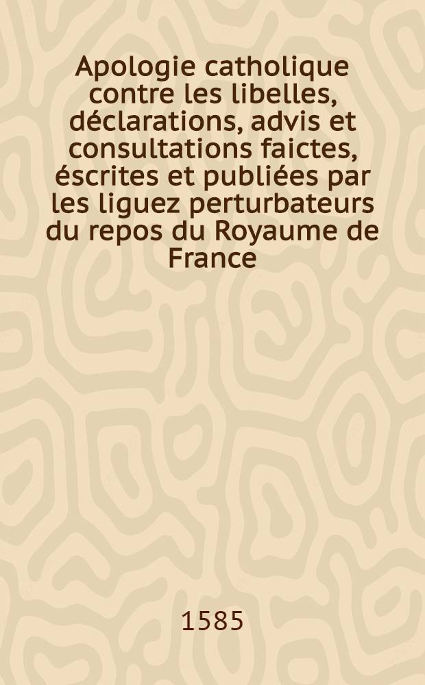 Apologie catholique contre les libelles, déclarations, advis et consultations faictes, éscrites et publiées par les liguez perturbateurs du repos du Royaume de France, qui se sont éslevéz depuis le décèz de seu Mo[n]seigneur, frère unique du Roy
