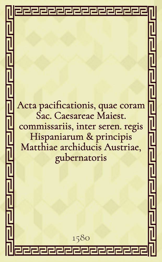 Acta pacificationis, quae coram Sac. Caesareae Maiest. commissariis, inter seren. regis Hispaniarum & principis Matthiae archiducis Austriae, gubernatoris, &c. ordinum que Belgij legatos, Coloniae habita sunt : Fideliter ex protocolo legatorum ordinum descripta & quae Germanice vel Gallice concepta erant, in linguam Latinam translata, necessariisque annotationibus illustrata