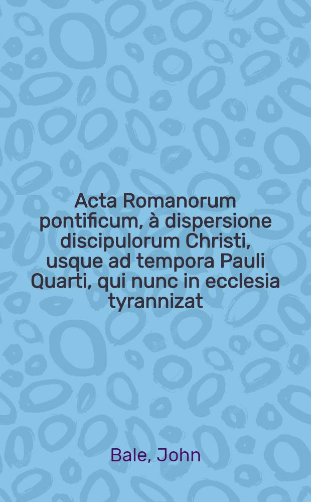 Acta Romanorum pontificum, &agrave; dispersione discipulorum Christi, usque ad tempora Pauli Quarti, qui nunc in ecclesia tyrannizat : Ex Ioannis Balei Sudovolgii Angli Maiore catalogo Anglicorum scriptorum desumpta, & in tres classes, libros vero septem, divisa : Nam tertia classis, de papis vel antichristis Romanis, in quinque sectiones distribuitur: ut secundum diversas eorum operationes in ipso papatu, apocalyptico antichristo respondeat : Adiectus est quoque rerum praecipue memeorabilium copiosissimus index
