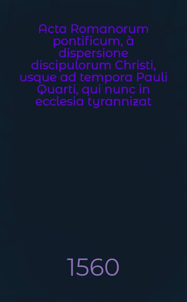Acta Romanorum pontificum, &agrave; dispersione discipulorum Christi, usque ad tempora Pauli Quarti, qui nunc in ecclesia tyrannizat : Ex Ioannis Balei Sudovolgij Angli Maiore catalogo Anglicorum scriptorum desumpta, & in tres classes libros vero septem divisa : Nam tertia classis, de papis vel antichristis Romanis, in quinque sectiones distribuitur% ut secundum diversas eorum operationes in ipso papatu, apocalyptico antichristo respondeat : Adiectus ist quoque rerum praecipue memorabilium copiosi&beta;imus Index