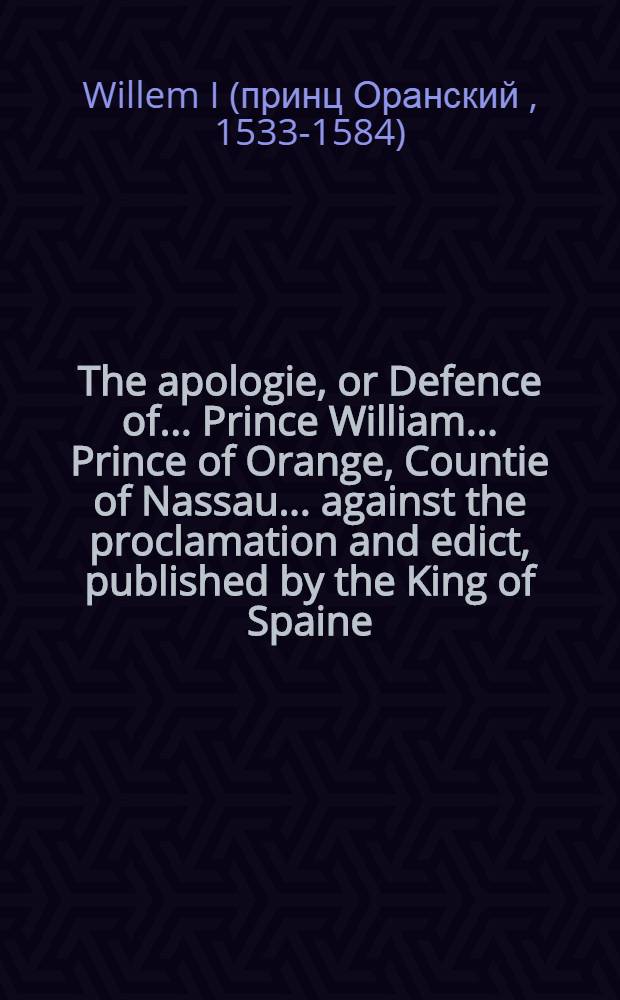 The apologie, or Defence of... Prince William ... Prince of Orange, Countie of Nassau ... against the proclamation and edict, published by the King of Spaine, by which he proscribeth the saide Lorde Prince, whereby shall appeare the sclaunders, and false accusations, conteined in the said proscription, which is annexed to the end of this apologie : Presented to ... the Estates General of the lowe countrie ..