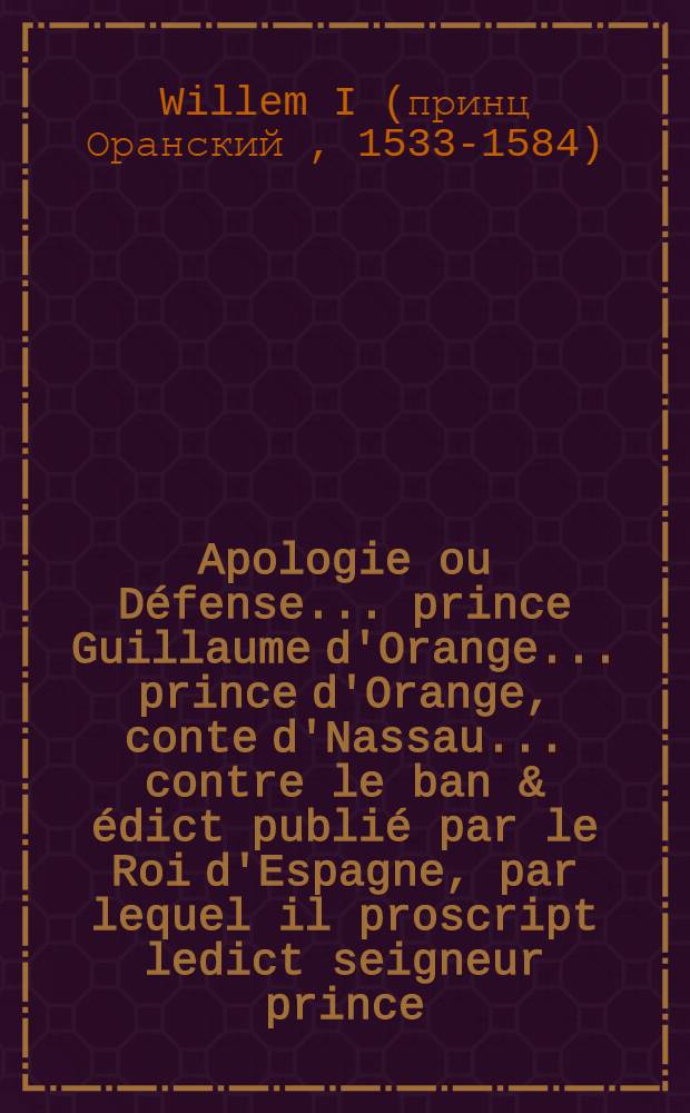 Apologie ou Défense ... prince Guillaume d'Orange ... prince d'Orange, conte d'Nassau ... contre le ban & édict publié par le Roi d'Espagne, par lequel il proscript ledict seigneur prince; dont apperra des calumnies & faulses accusations contenues en ladicte proscription : Présentée à Messieurs les Éstats Générauls des Païs Bas ..