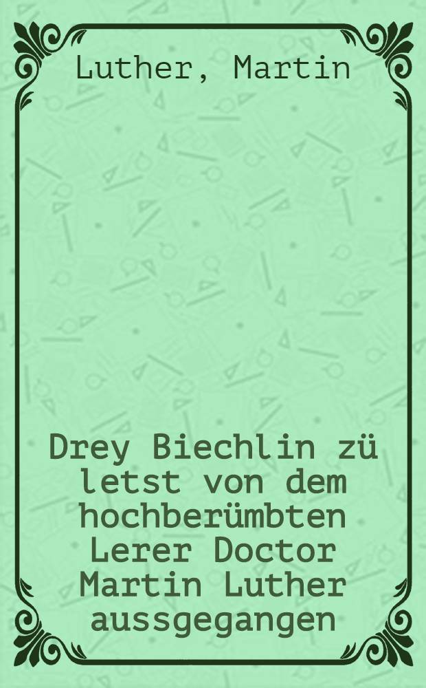 Drey Biechlin z&uuml; letst von dem hochber&uuml;mbten Lerer Doctor Martin Luther aussgegangen : nemlich dem De&uuml;tschen Adel, der heiligen Mess, dem Babstumb z&uuml; Rom