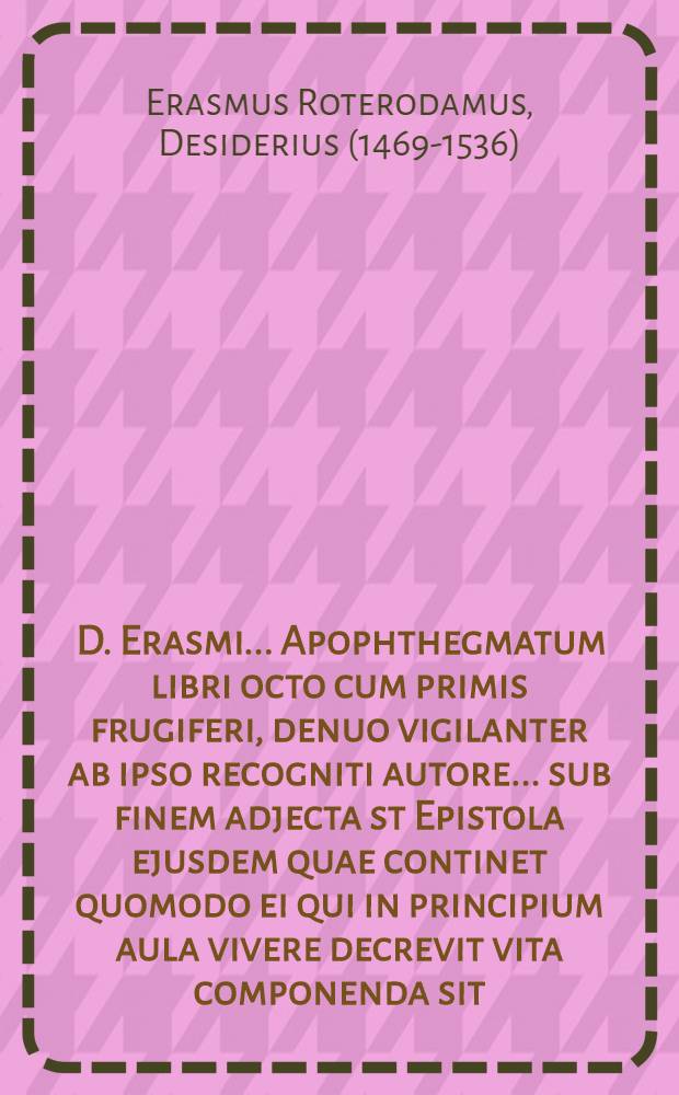[D. Erasmi... Apophthegmatum libri octo cum primis frugiferi, denuo vigilanter ab ipso recogniti autore... sub finem adjecta st Epistola ejusdem quae continet quomodo ei qui in principium aula vivere decrevit vita componenda sit...]