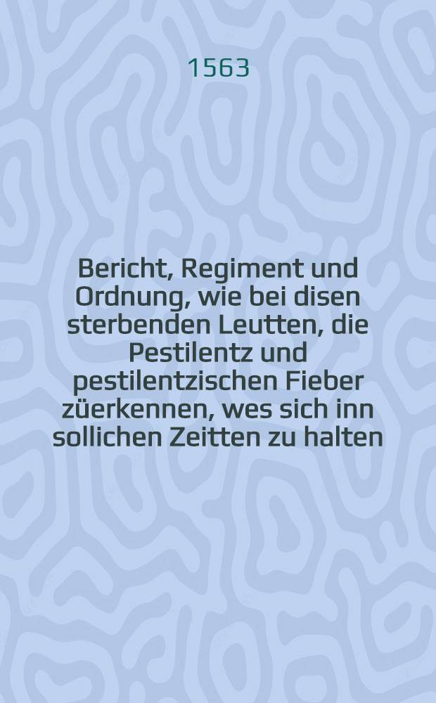 Bericht, Regiment und Ordnung, wie bei disen sterbenden Leutten, die Pestilentz und pestilentzischen Fieber züerkennen, wes sich inn sollichen Zeitten zu halten, auch wie man sich vo[n] diser Kranckheit bewaren, und mit was Artzney dieselb zu curieren und heilen seie