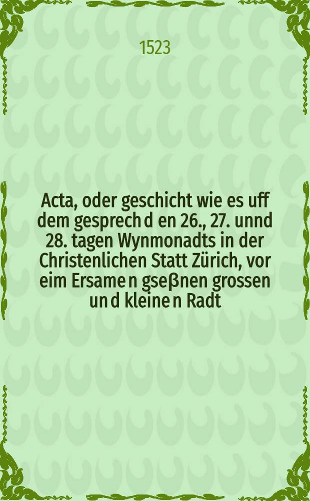 Acta, oder geschicht wie es uff dem gesprech d[en] 26., 27. unnd 28. tagen Wynmonadts in der Christenlichen Statt Zürich, vor eim Ersame[n] gseβnen grossen un[d] kleine[n] Radt, ouch in by sin mer dan[n] 500. priesteren, und vil anderer biderber Lüten ergangen ist : Anbetreffend die Götzen und die Meβ. Anno M.D.XXIII. jar