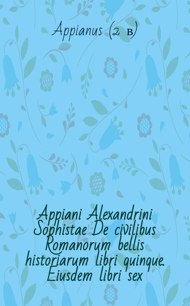 Appiani Alexandrini Sophistae De civilibus Romanorum bellis historiarum libri quinque. Eiusdem libri sex: Illyricus, Celticus, Libycus, Syrius, Parthicus, & Mithridaticus