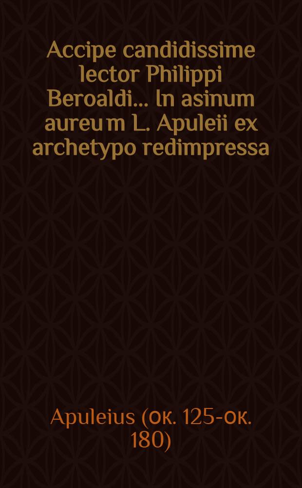 Accipe candidissime lector Philippi Beroaldi ... In asinum aureu[m] L. Apuleii ex archetypo redimpressa (arte singularique in imprimendis libris industria: honesti viri Magistri Ioannis Philippi) commentaria, quod si probaveris, spera te brevi, hac venustissima litera, eiusdem Floridorum libros cum plerisque aliis Apulei monumentis que emendatissime consecuturum