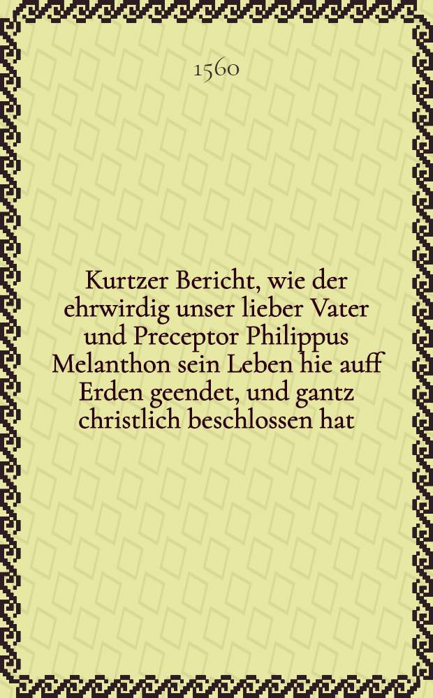 Kurtzer Bericht, wie der ehrwirdig unser lieber Vater und Preceptor Philippus Melanthon sein Leben hie auff Erden geendet, und gantz christlich beschlossen hat, mit kurtzer Erzelung, was sich etliche Tage zuvor mit jm in seiner Schwacheit zugetragen hat