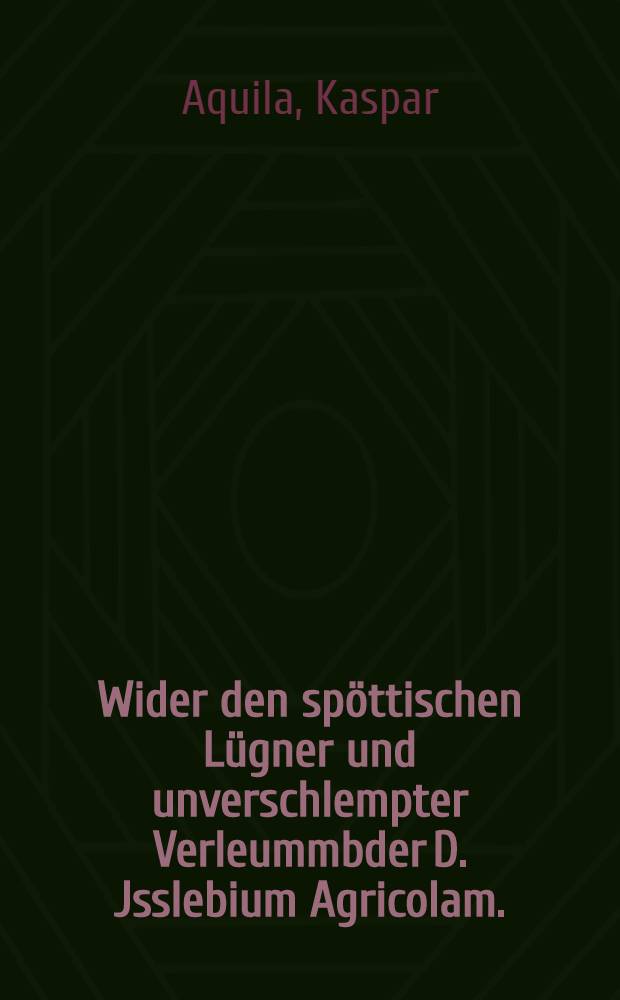 Wider den sp&ouml;ttischen L&uuml;gner und unverschlempter Verleummbder D. Jsslebium Agricolam. : N&ouml;tige Verantwortung, und ernstliche Warnung, wider das Jnterim. : Apologia M. Casparis Aquilae, Bischoff zu Salfeld