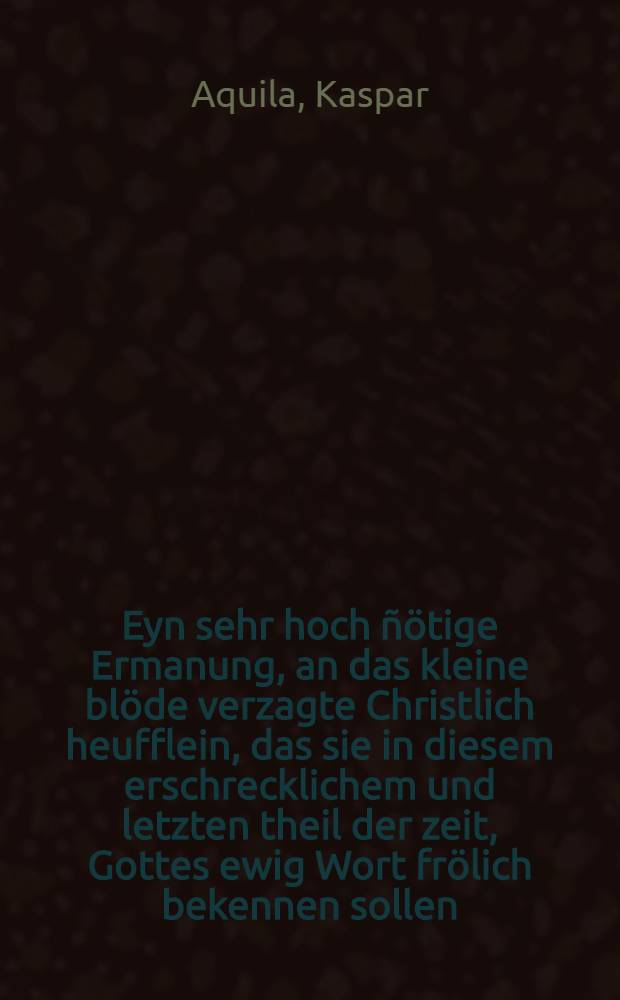 Eyn sehr hoch &ntilde;&ouml;tige Ermanung, an das kleine bl&ouml;de verzagte Christlich heufflein, das sie in diesem erschrecklichem und letzten theil der zeit, Gottes ewig Wort fr&ouml;lich bekennen sollen, Widder des Teuffels Finsternus, L&uuml;gen und Mord, geprediget