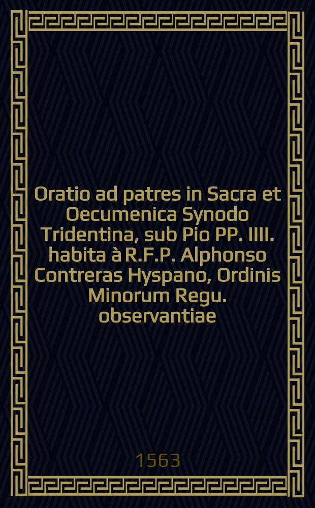 Oratio ad patres in Sacra et Oecumenica Synodo Tridentina, sub Pio PP. IIII. habita à R.F.P. Alphonso Contreras Hyspano, Ordinis Minorum Regu. observantiae, Regis Catholici in eodem Concilio theologo, domimica[!] II. qaadragesimae[!] MDLIII. ad ecclesiae reformationem persuadendam