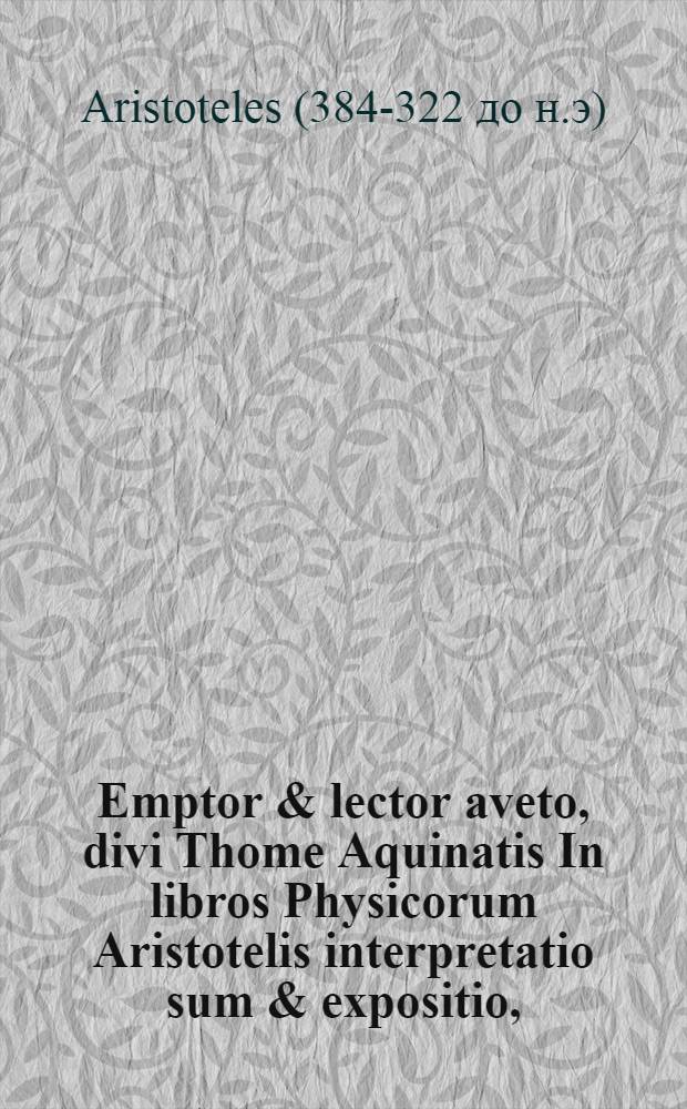 Emptor & lector aveto, divi Thome Aquinatis In libros Physicorum Aristotelis interpretatio sum & expositio,