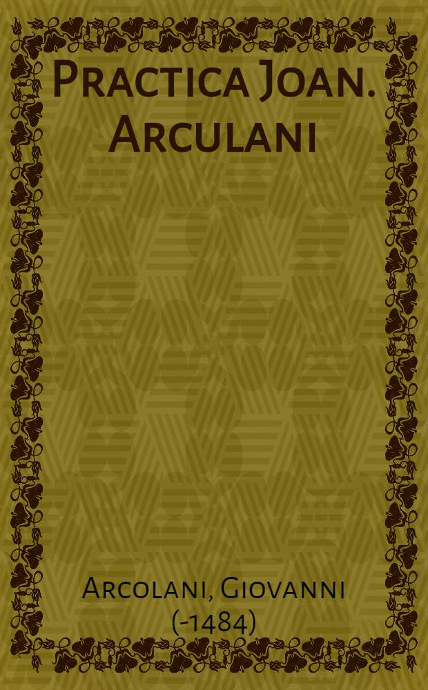 Practica Joan. Arculani : excellentissimi medicorum principis Joannis Arculani eminentissimum opus in nonum Rasis ad regem Almansorem librum, omnibus in praxise exercentibus maxime necessarium, longe accuratius queunque alio tempore a viro apprime docto denuo recognitum, varijs que aureis flosculis in margine decoratuset, postremoque post ticinam impressionem incredibili solertia excussum