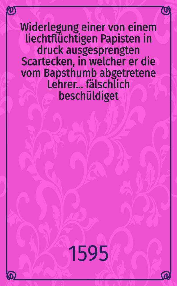 Widerlegung einer von einem liechtflüchtigen Papisten in druck ausgesprengten Scartecken, in welcher er die vom Bapsthumb abgetretene Lehrer ... fälschlich beschüldiget