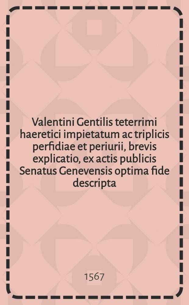Valentini Gentilis teterrimi haeretici impietatum ac triplicis perfidiae et periurii, brevis explicatio, ex actis publicis Senatus Genevensis optima fide descripta : Earundem refutationes à doctissimis aetatis nostrae theologis scriptae, quarum elenchum proxima pagina continet. Eiusdem Gentilis extreme perfidia, & iusti supplicij de eo sumpti, historia secorum est excusa