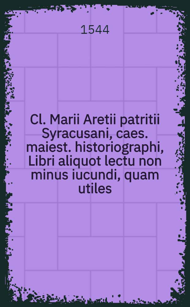 Cl. Marii Aretii patritii Syracusani, caes. maiest. historiographi, Libri aliquot lectu non minus iucundi, quam utiles: quorum seriem versa pagina videbis : Omnia non ant&egrave; visa