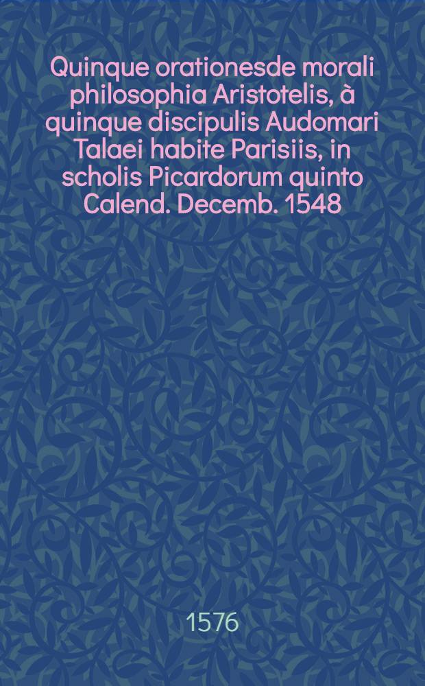 Quinque orationesde morali philosophia Aristotelis, &agrave; quinque discipulis Audomari Talaei habite Parisiis, in scholis Picardorum quinto Calend. Decemb. 1548 // ... Quaestiones ...