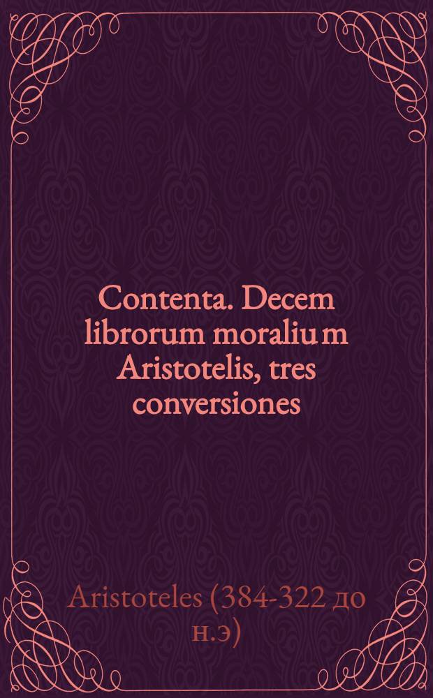 Contenta. Decem librorum moraliu[m] Aristotelis, tres conversiones: Prima Argyropyli Byza[n]tij, secunda Leonardi Aretini, tertia vero antiqua, per capita & numeros conciliatae; communi, familiarique comme[n]tario ad Argyropylum adiecto. I. Fab[ri] introductio in Ethicen. Magna moralia Aristot. Georgio Valla interprete. Leonardi Aretini Dialogus de moribus. Index in Ethicen. Item in Magna moralia