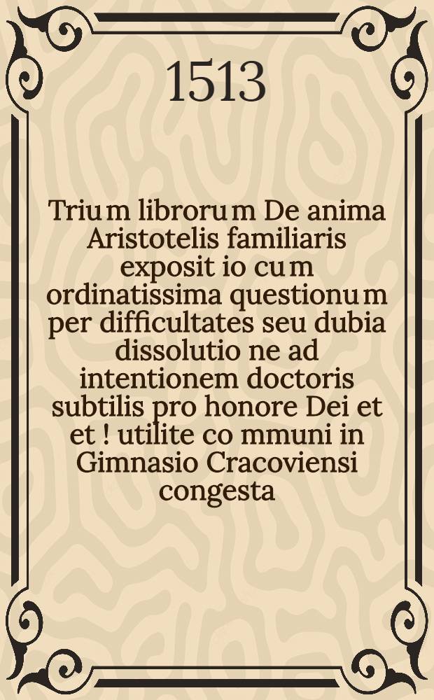 Triu[m] libroru[m] De anima Aristotelis familiaris exposit[i]o cu[m] ordinatissima questionu[m] per difficultates seu dubia dissolutio[n]e ad intentionem doctoris subtilis pro honore Dei et et[!] utilite co[mmun]i in Gimnasio Cracoviensi congesta