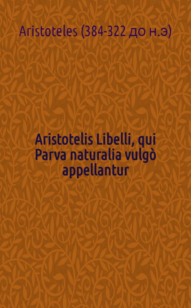 Aristotelis Libelli, qui Parva naturalia vulgò appellantur : Videlicet De sensibus, & ijs quae sensibus percipiuntur; De memoria & recordatione; De somno & vigilia; De somnijs; De divinatione per somnium; De motu animantium; De diuturnitate & brevitate vitae; De adolescentia & senectute, vita & morte; De respiratione