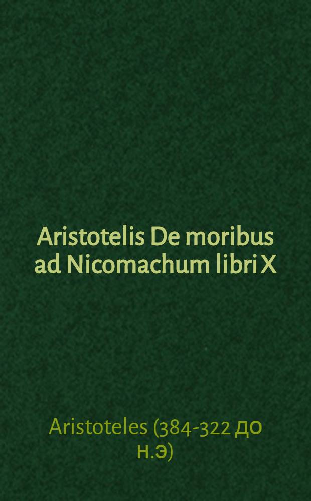 ... Aristotelis De moribus ad Nicomachum libri X : Ita Graecis interpretatione recenti cum Latinis coniunctis, ut ferme singula singulis respondeant: in eorum gratiam, qui Graeca cum Latini comparare volunt