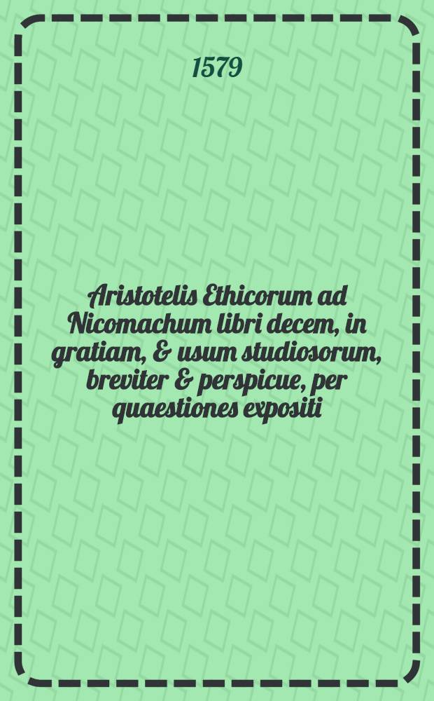Aristotelis Ethicorum ad Nicomachum libri decem, in gratiam, & usum studiosorum, breviter & perspicue, per quaestiones expositi