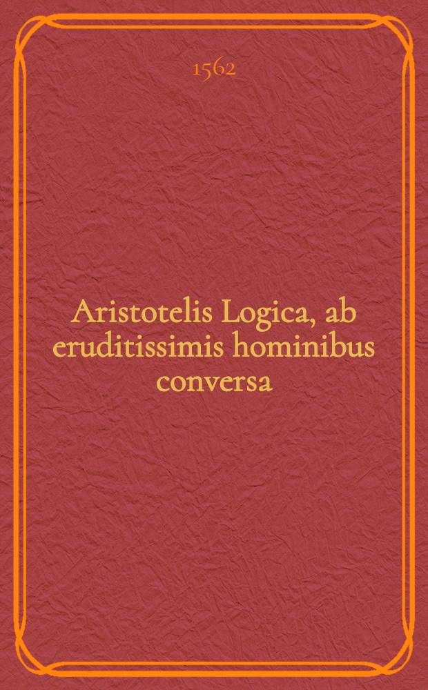 Aristotelis Logica, ab eruditissimis hominibus conversa : Argumentis & annotationibus doctiss. cuiusdam viri illustrata & adaucta