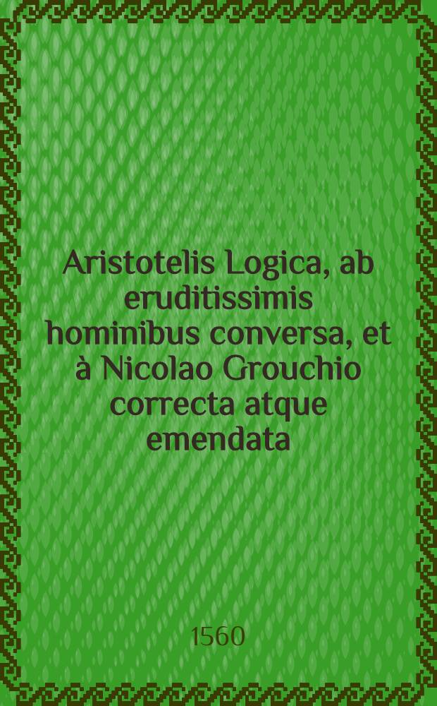 Aristotelis Logica, ab eruditissimis hominibus conversa, et &agrave; Nicolao Grouchio correcta atque emendata : Porphyrij Institutiones ad Chrysaorium; Aristotelis Categoria, seu Praedicamenta; ... id est De interpretatione liber; Priorum analyticorum libri II.; Posteriorum analyticorum libri II.; Topicorum libri VIII.; De reprehensionibus sophistarum