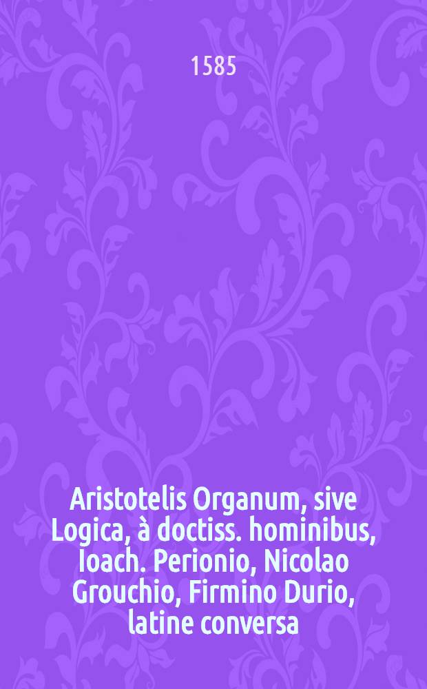 Aristotelis Organum, sive Logica, à doctiss. hominibus, Ioach. Perionio, Nicolao Grouchio, Firmino Durio, latine conversa : Quorum haec est series: Porphyrij Institutiones ad Chrysaorium, lib. I., Aristotelis Categoriae, seu Praedicamenta, I., ..., id est, De Interpretatione, I., Priorum analyticorum, II., Posteriorum analyticorum, II., Topicorum, VIII., De reprehensionibus sophistarum, I