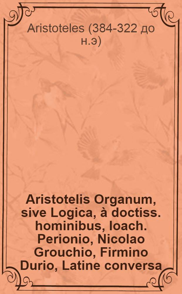 Aristotelis Organum, sive Logica, à doctiss. hominibus , Ioach. Perionio, Nicolao Grouchio, Firmino Durio, Latine conversa : Quorum haec est series: Porphyrij Institutiones ad Chrysaorium, lib. I., Aristotelis Categoriae, seu Praedicamenta, I., ..., id est De interpretatione, I., Priorum analyticorum, II., Posteriorum analyticorum, II., Topicorum, VIII., De reprehensionibus sophistarum, I