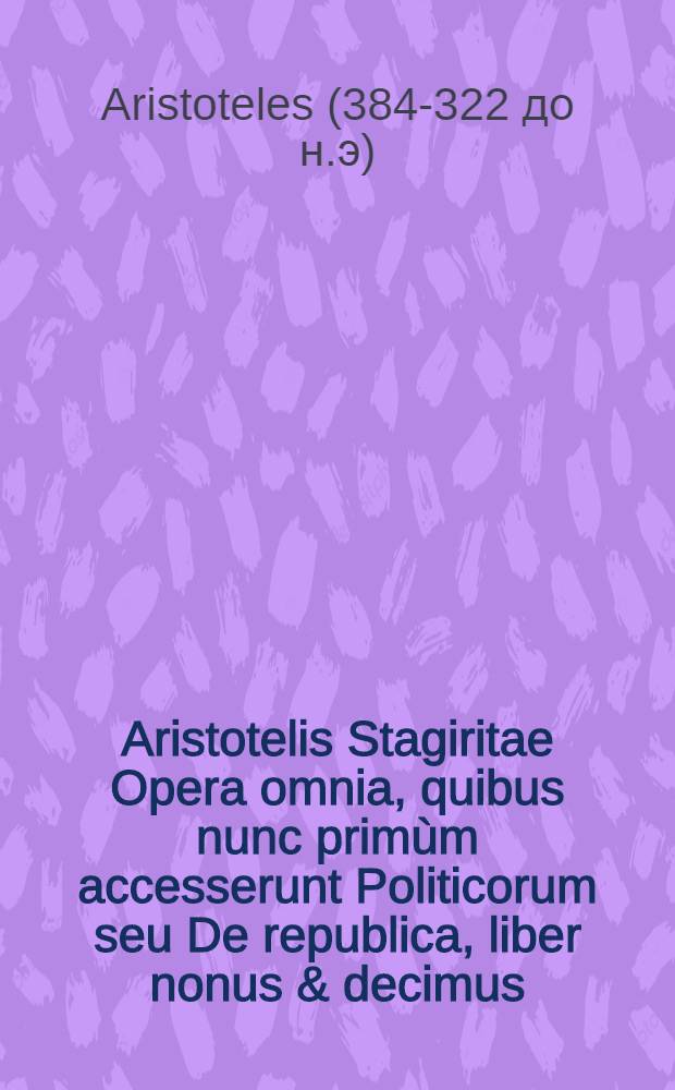 Aristotelis Stagiritae Opera omnia, quibus nunc primùm accesserunt Politicorum seu De republica, liber nonus & decimus; Item Theologiae seu Philosophiae mysticae libri quatuordecim