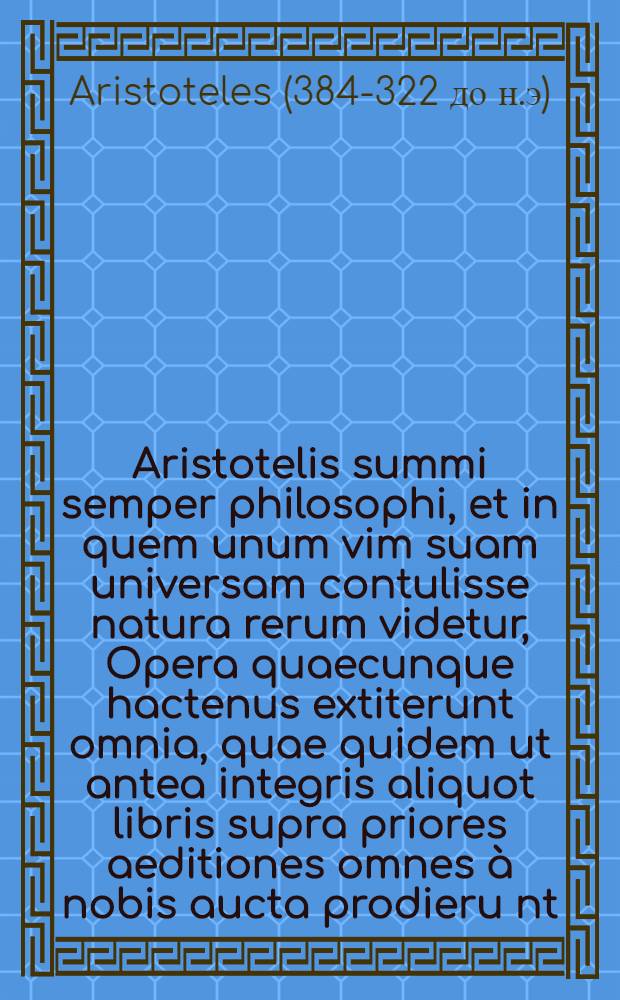 ... Aristotelis summi semper philosophi, et in quem unum vim suam universam contulisse natura rerum videtur, Opera quaecunque hactenus extiterunt omnia, quae quidem ut antea integris aliquot libris supra priores aeditiones omnes à nobis aucta prodieru[n]t, ita nunc quoque, lucis & memoriae causa, in capita diligenter distincta in lucem emittimus. Praeterea quam diligentiam, ut omnibus aeditionibus reliquis, omnia haec exirent à nostra officina emendatiora, adhibuerimus, quoniam uno verbo dici non potest, ex sequenti pagina plenius conoscere licebit