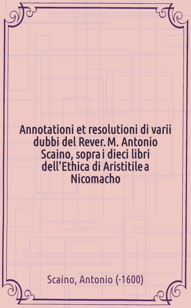 Annotationi et resolutioni di varii dubbi del Rever. M. Antonio Scaino, sopra i dieci libri dell'Ethica di Aristitile a Nicomacho // L'Ethica ...