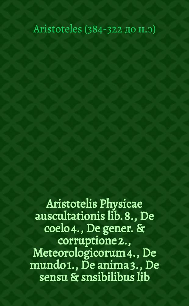 Aristotelis Physicae auscultationis lib. 8., De coelo 4., De gener. & corruptione 2., Meteorologicorum 4., De mundo 1., De anima 3., De sensu & snsibilibus lib. 1., De memoria & reminiscentia 1., De somno & vigilia 1., De insomniis 1., De divinatione per somnium 1., De inventute, senectute, vita & morte 1., De respiratione 1., De longitudine & brevitate vitae 1 : Addita in tractatus cuisque fine varia locorum lectio, e libris tum impressis, tum manum scriptis : Adhaec index capitum; & rerum ac verborum notatu digniorum bina inventaria, alterum Graecum, alterum Latinum