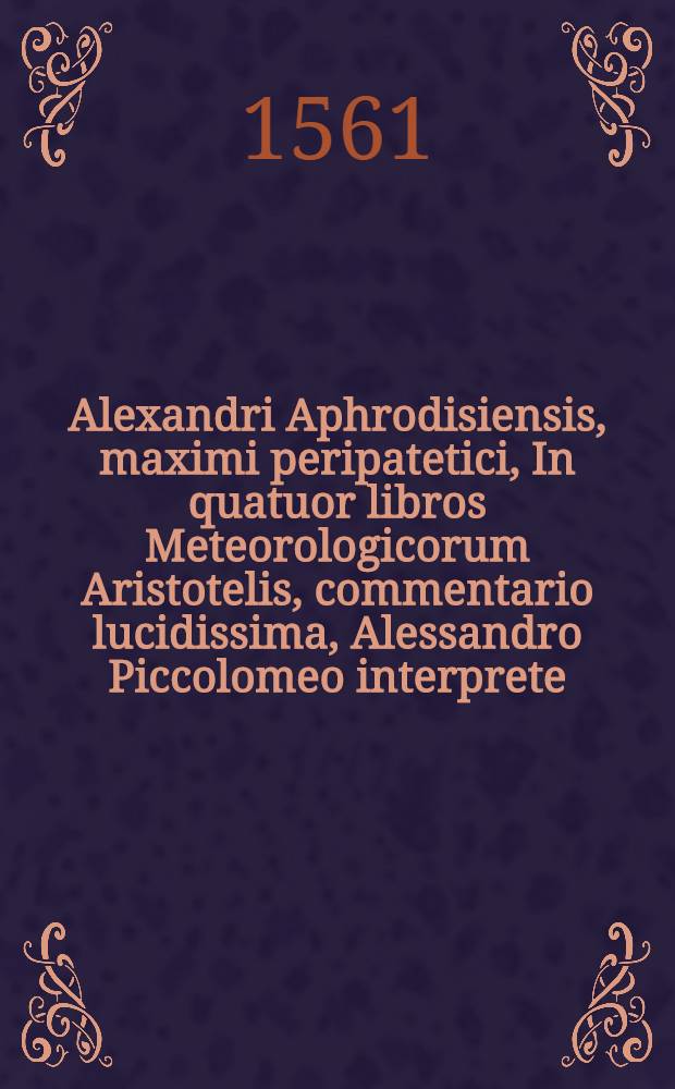 Alexandri Aphrodisiensis, maximi peripatetici, In quatuor libros Meteorologicorum Aristotelis, commentario lucidissima, Alessandro Piccolomeo interprete. Cui accessit eiusdem Alexandri Piccolominei De iride brevis tractatus, in quo quamplurima Aristo. & Alexandri Aphrodisiensis, ac Olympiodori dicta planissime explicantur : Addito Indice etiam eorum, qua in commentatione Alexandri observatione digna annotatu sunt