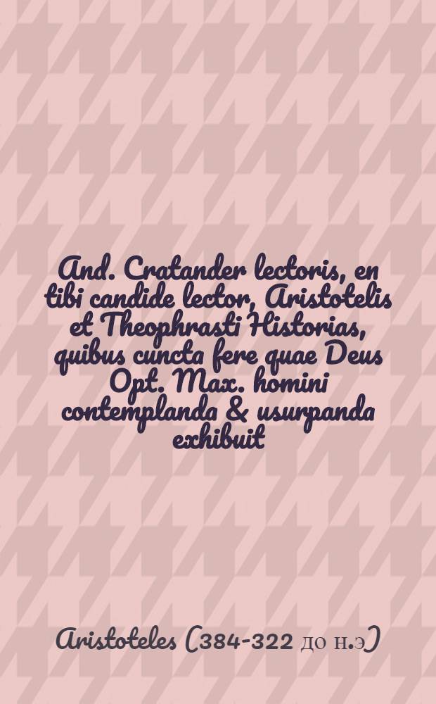 And. Cratander lectoris, en tibi candide lector, Aristotelis et Theophrasti Historias, quibus cuncta fere quae Deus Opt. Max. homini contemplanda & usurpanda exhibuit, adamussim complectuntur: creaturas inquam omnes, & senso praeditas, quae animalia dicuntur, & sensus expertes, quas appellant plantas ... : librorum catalogum versa pagina require