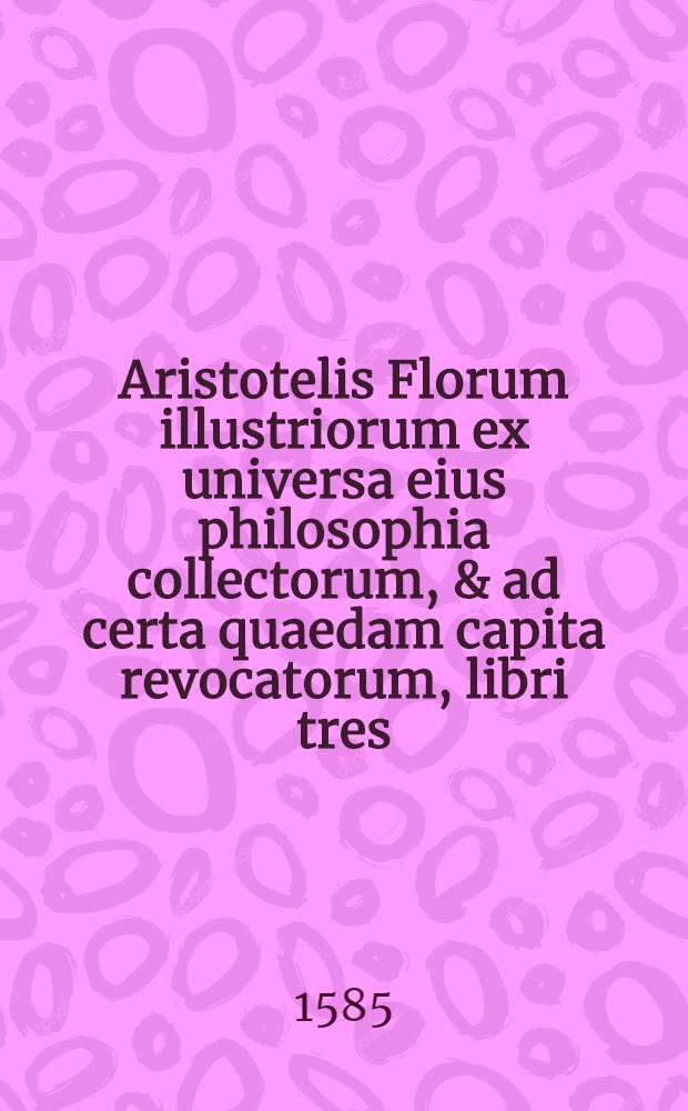 Aristotelis Florum illustriorum ex universa eius philosophia collectorum, & ad certa quaedam capita revocatorum, libri tres
