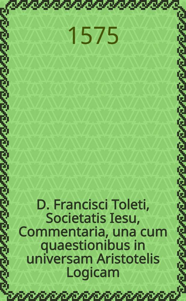 D. Francisci Toleti, Societatis Iesu, Commentaria, una cum quaestionibus in universam Aristotelis Logicam