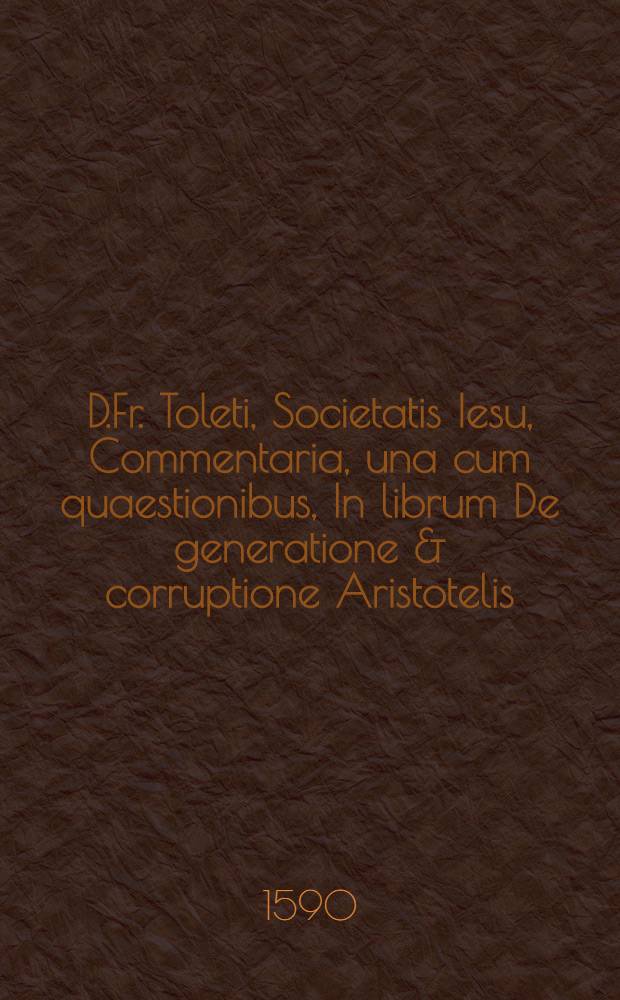 D.Fr. Toleti, Societatis Iesu, Commentaria, una cum quaestionibus, In librum De generatione & corruptione Aristotelis // ... Commentaria ...