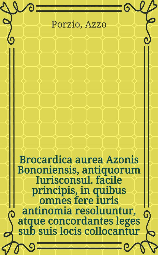 Brocardica aurea Azonis Bononiensis, antiquorum Iurisconsul. facile principis, in quibus omnes fere iuris antinomia resoluuntur, atque concordantes leges sub suis locis collocantur // Summa Azonis ...