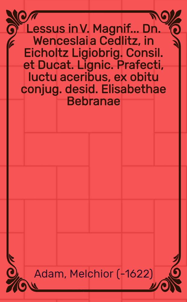 Lessus in V. Magnif. ... Dn. Wenceslai a Cedlitz, in Eicholtz Ligiobrig. Consil. et Ducat. Lignic. Prafecti, luctu aceribus, ex obitu conjug. desid. Elisabethae Bebranae, feminae qua genus qua virtus nobiliss., XI. Sept. anno MDIIC. pie demort. percepto