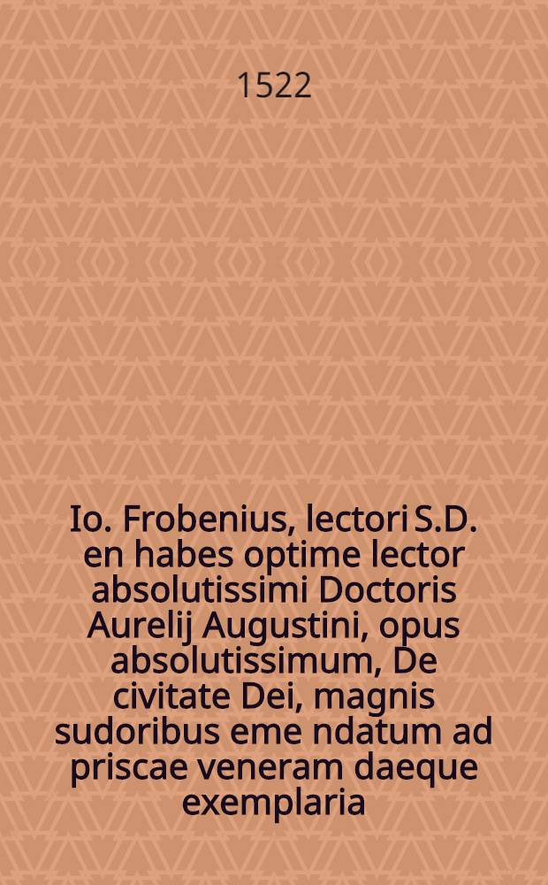 Io. Frobenius, lectori S.D. en habes optime lector absolutissimi Doctoris Aurelij Augustini, opus absolutissimum, De civitate Dei, magnis sudoribus eme[n]datum ad priscae veneram daeque exemplaria, per virum clarissimum & undequaque doctissimum Ioan. Lodovicu[m] Vivem Valentinu[m], & per eundem eruditissimus planeque divo Augustino dignis commentarijs sic illustratum, ut opus hoceximu[m], quod antehac & depravatissimum habebatur, & indoctis comentarijs miserabiliter co[n]taminatum, nunc demu[m] renetum videri possit ...