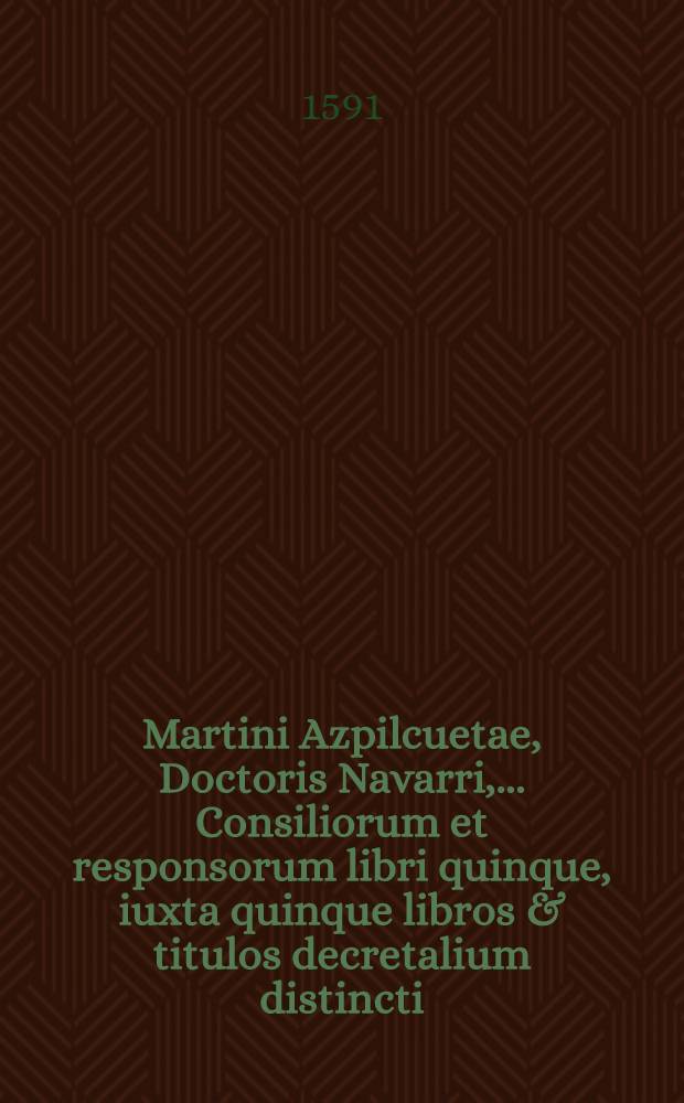 Martini Azpilcuetae, Doctoris Navarri, ... Consiliorum et responsorum libri quinque, iuxta quinque libros & titulos decretalium distincti