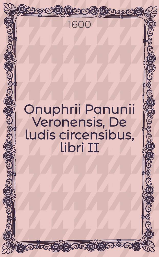 Onuphrii Panunii Veronensis, De ludis circensibus, libri II; De triumphis liber unus: Quibus universa fere Romanorum veterum sacra ritusq. declarantur, ac figuris Aeneis illustrantur